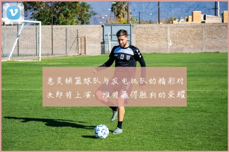 惠灵顿篮球队与发电机队的精彩对决即将上演，谁将赢得胜利的荣耀