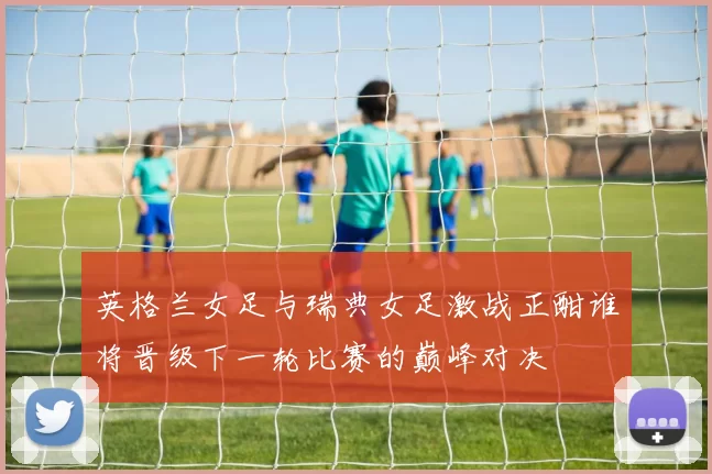英格兰女足与瑞典女足激战正酣谁将晋级下一轮比赛的巅峰对决
