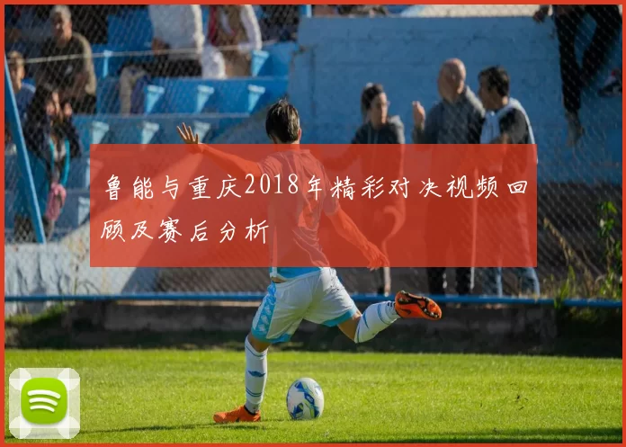 鲁能与重庆2018年精彩对决视频回顾及赛后分析