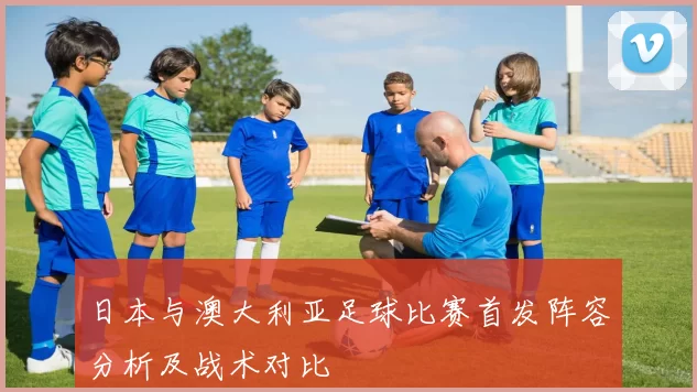 日本与澳大利亚足球比赛首发阵容分析及战术对比